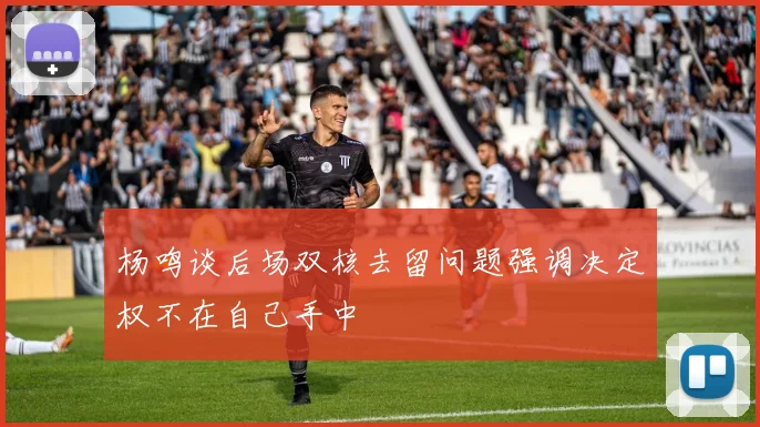 杨鸣谈后场双核去留问题强调决定权不在自己手中
