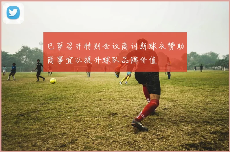 巴萨召开特别会议商讨新球衣赞助商事宜以提升球队品牌价值