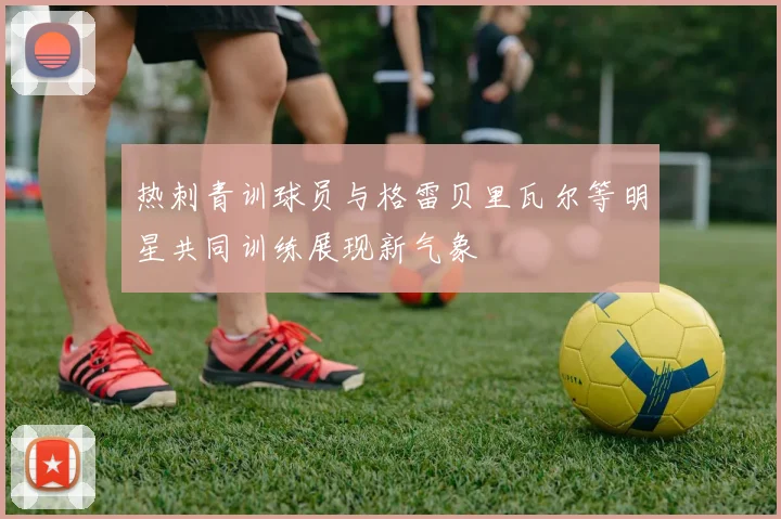 热刺青训球员与格雷贝里瓦尔等明星共同训练展现新气象