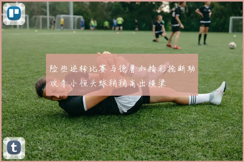 险些逆转比赛马德鲁加精彩抢断助攻李小恒头球稍稍高出横梁