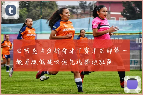 白巧克力分析奇才下赛季东部第一概率极低建议优先选择迪班萨