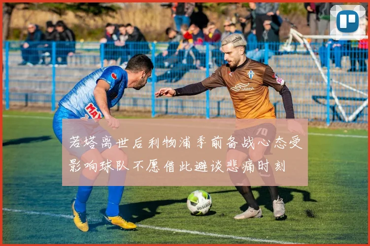 若塔离世后利物浦季前备战心态受影响球队不愿借此避谈悲痛时刻