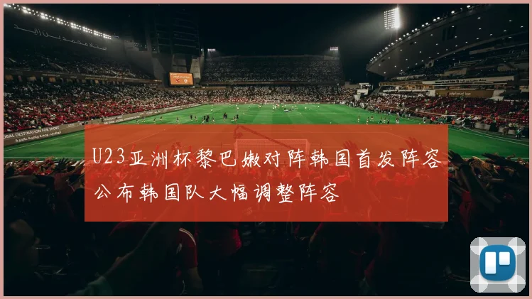 U23亚洲杯黎巴嫩对阵韩国首发阵容公布韩国队大幅调整阵容