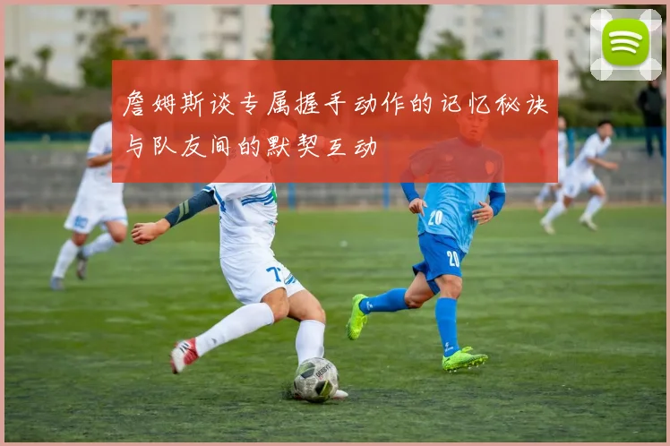詹姆斯谈专属握手动作的记忆秘诀与队友间的默契互动