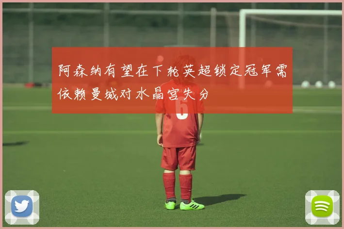 阿森纳有望在下轮英超锁定冠军需依赖曼城对水晶宫失分