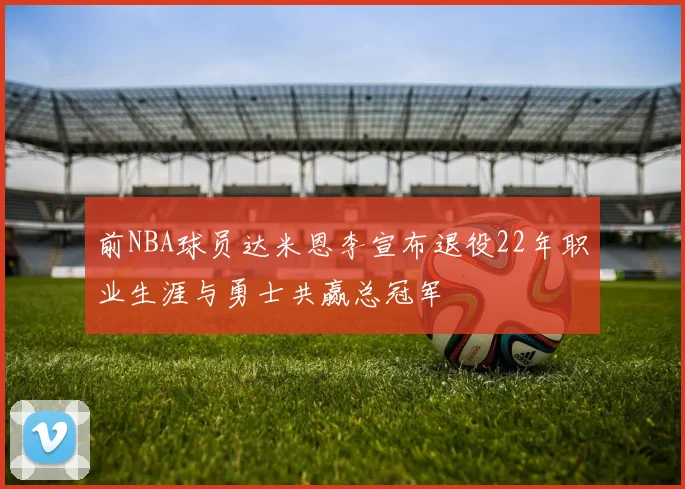 前NBA球员达米恩李宣布退役22年职业生涯与勇士共赢总冠军