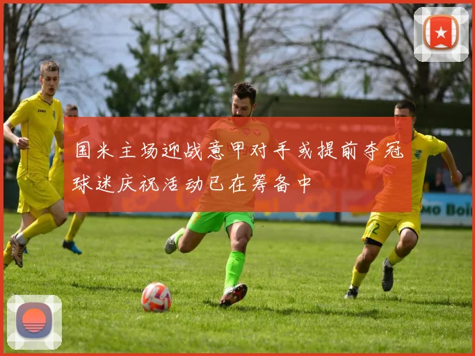 国米主场迎战意甲对手或提前夺冠球迷庆祝活动已在筹备中