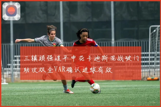 三镇顽强追平申花卡迪斯混战破门助攻双全VAR确认进球有效